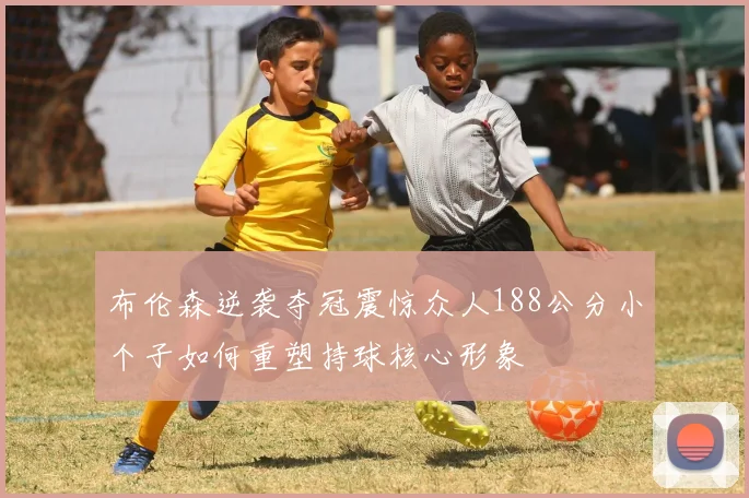 布伦森逆袭夺冠震惊众人188公分小个子如何重塑持球核心形象