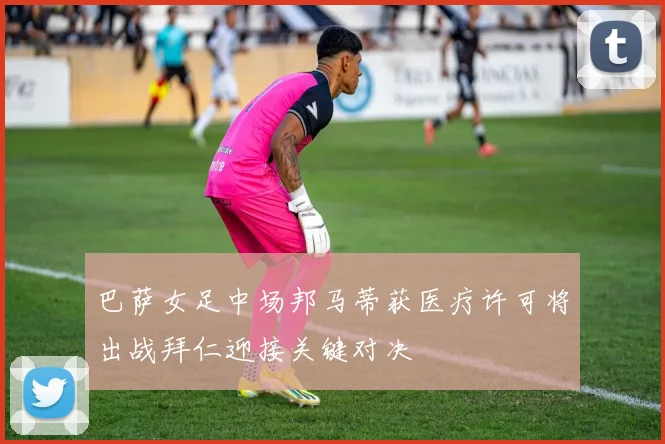 巴萨女足中场邦马蒂获医疗许可将出战拜仁迎接关键对决