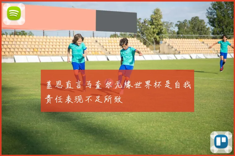 基恩直言马奎尔无缘世界杯是自我责任表现不足所致