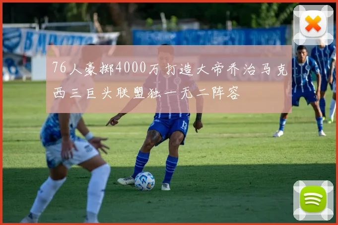 76人豪掷4000万打造大帝乔治马克西三巨头联盟独一无二阵容