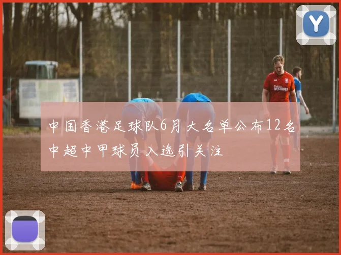 中国香港足球队6月大名单公布12名中超中甲球员入选引关注