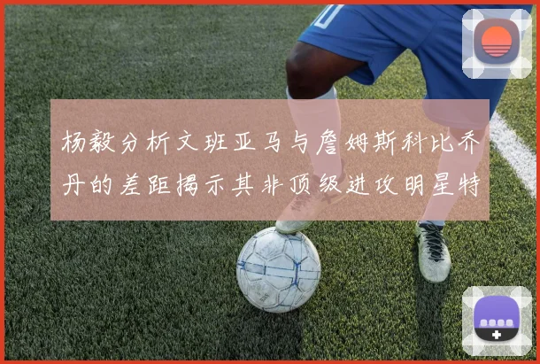杨毅分析文班亚马与詹姆斯科比乔丹的差距揭示其非顶级进攻明星特质