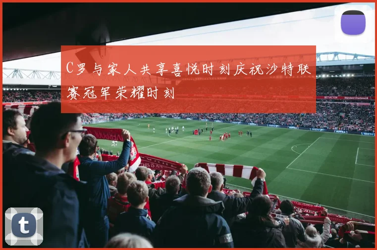 C罗与家人共享喜悦时刻庆祝沙特联赛冠军荣耀时刻