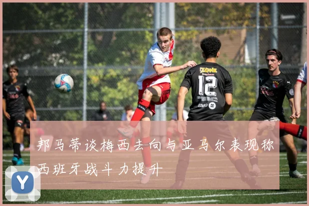 邦马蒂谈梅西去向与亚马尔表现称西班牙战斗力提升