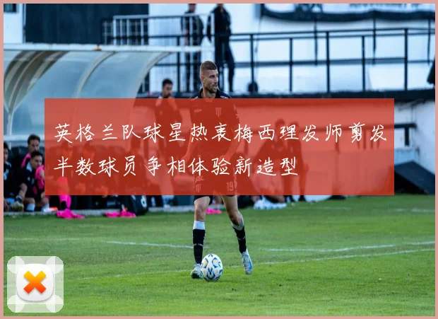 英格兰队球星热衷梅西理发师剪发半数球员争相体验新造型
