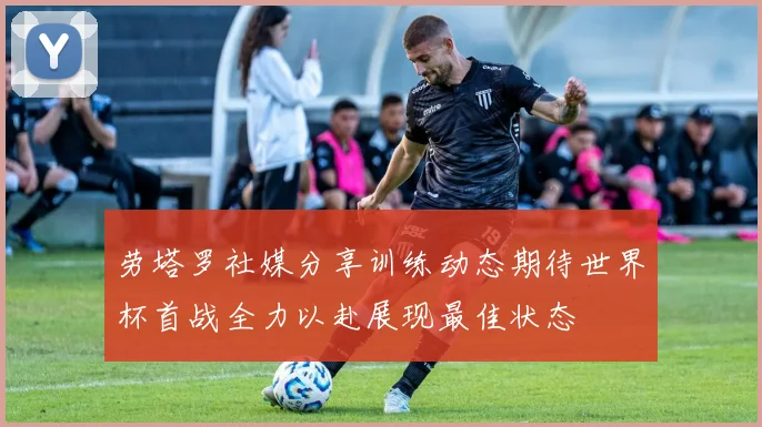劳塔罗社媒分享训练动态期待世界杯首战全力以赴展现最佳状态