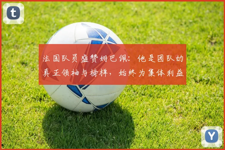 法国队员盛赞姆巴佩：他是团队的真正领袖与榜样，始终为集体利益考虑
