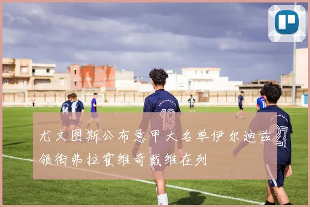 尤文图斯公布意甲大名单伊尔迪兹领衔弗拉霍维奇戴维在列