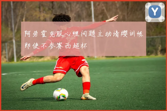 阿劳霍克服心理问题主动请缨训练即使不参赛西超杯