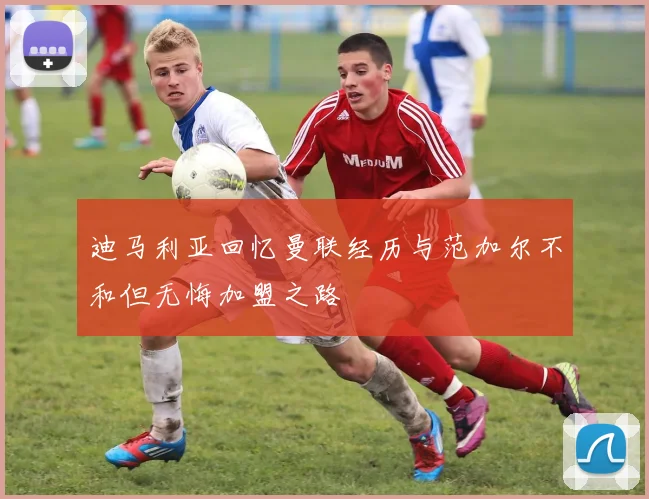 迪马利亚回忆曼联经历与范加尔不和但无悔加盟之路