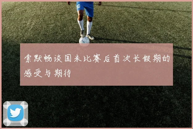 索默畅谈国米比赛后首次长假期的感受与期待