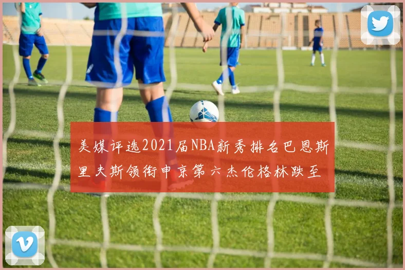 美媒评选2021届NBA新秀排名巴恩斯里夫斯领衔申京第六杰伦格林跌至第九