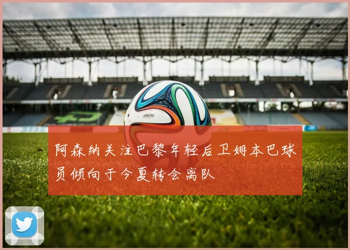 阿森纳关注巴黎年轻后卫姆本巴球员倾向于今夏转会离队