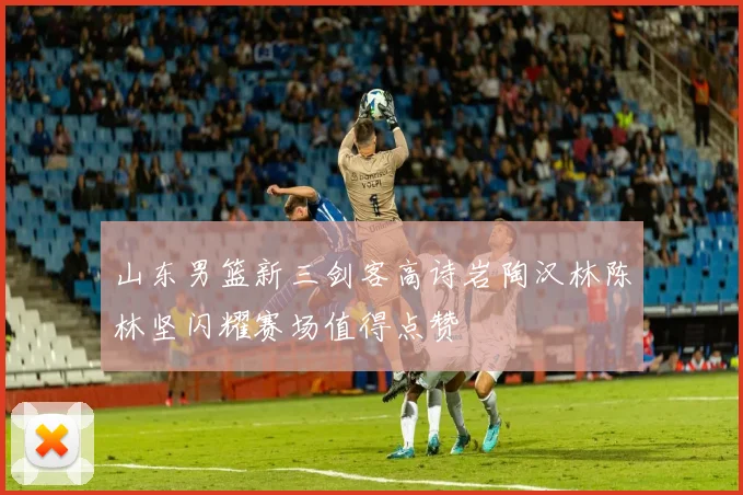 山东男篮新三剑客高诗岩陶汉林陈林坚闪耀赛场值得点赞