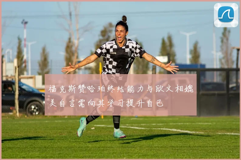 福克斯赞哈珀终结能力与欧文相媲美自言需向其学习提升自己