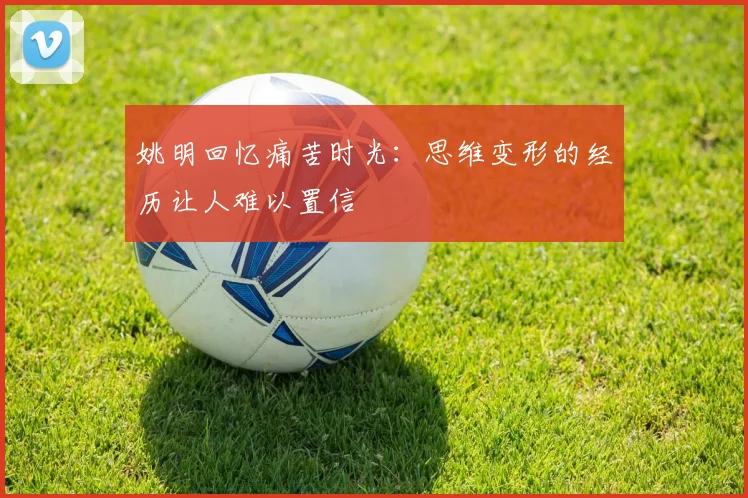 姚明回忆痛苦时光：思维变形的经历让人难以置信