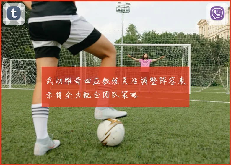 武切维奇回应教练灵活调整阵容表示将全力配合团队策略