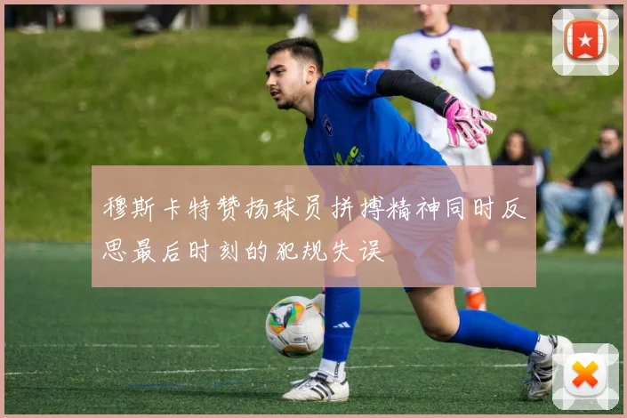 穆斯卡特赞扬球员拼搏精神同时反思最后时刻的犯规失误