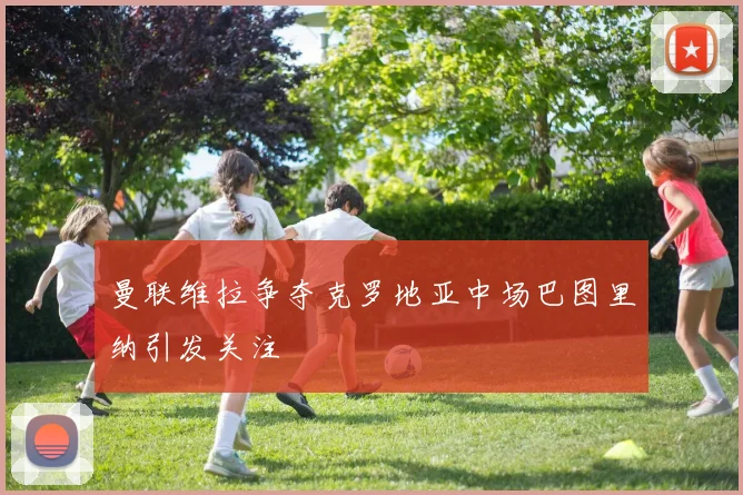 曼联维拉争夺克罗地亚中场巴图里纳引发关注