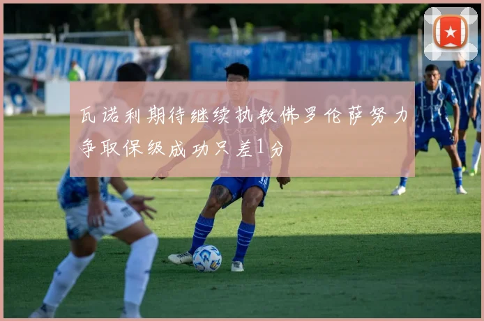 瓦诺利期待继续执教佛罗伦萨努力争取保级成功只差1分