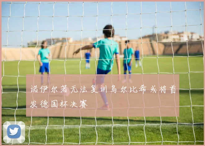 诺伊尔若无法复训乌尔比希或将首发德国杯决赛