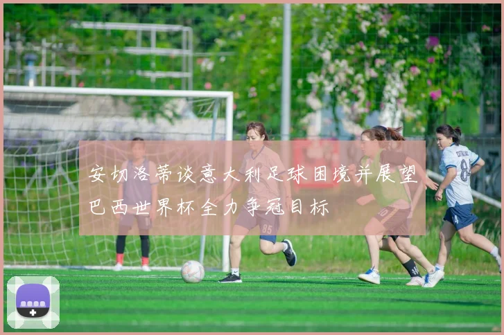 安切洛蒂谈意大利足球困境并展望巴西世界杯全力争冠目标