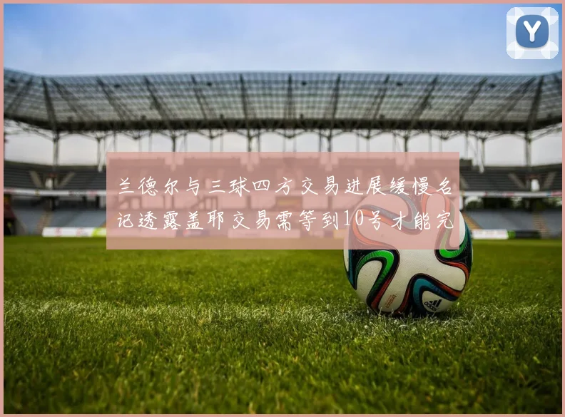 兰德尔与三球四方交易进展缓慢名记透露盖耶交易需等到10号才能完成