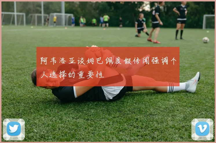 阿韦洛亚谈姆巴佩度假传闻强调个人选择的重要性
