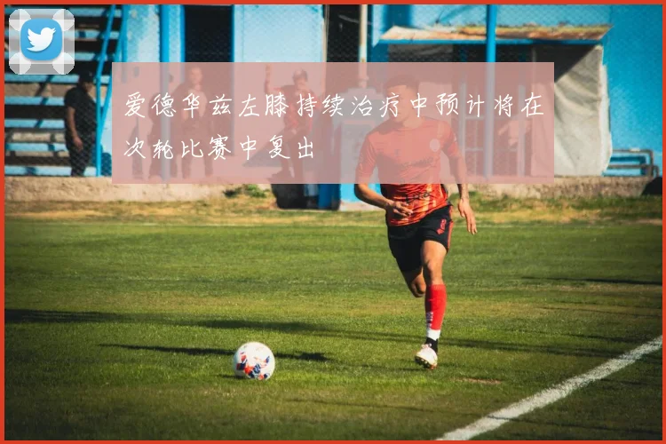 爱德华兹左膝持续治疗中预计将在次轮比赛中复出