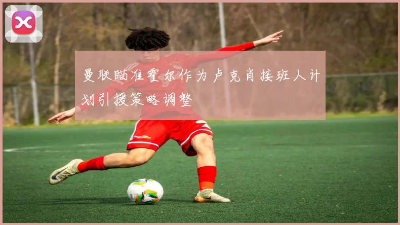 曼联瞄准霍尔作为卢克肖接班人计划引援策略调整